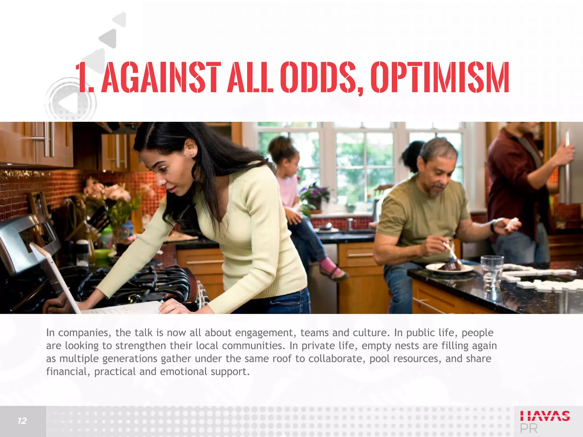1. Against All Odds, Optimism

In companies, the talk is now all about engagement, teams and culture. In public life, people
are looking to strengthen their local communities. In private life, empty nests are filling again
as multiple generations gather under the same roof to collaborate, pool resources, and share
financial, practical and emotional support.

12

 