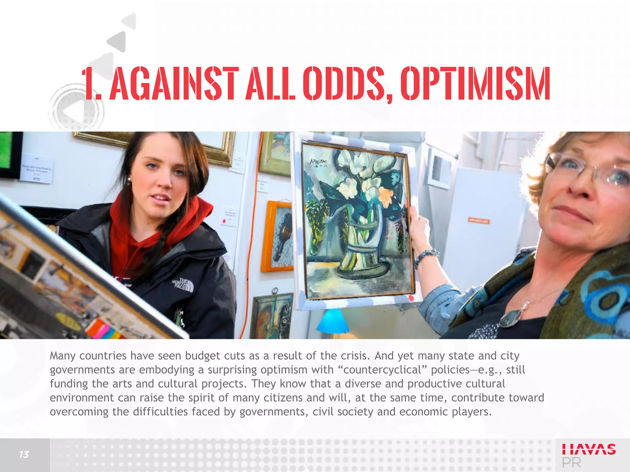 1. Against All Odds, Optimism

Many countries have seen budget cuts as a result of the crisis. And yet many state and city
governments are embodying a surprising optimism with “countercyclical” policies—e.g., still
funding the arts and cultural projects. They know that a diverse and productive cultural
environment can raise the spirit of many citizens and will, at the same time, contribute toward
overcoming the difficulties faced by governments, civil society and economic players.

13

 