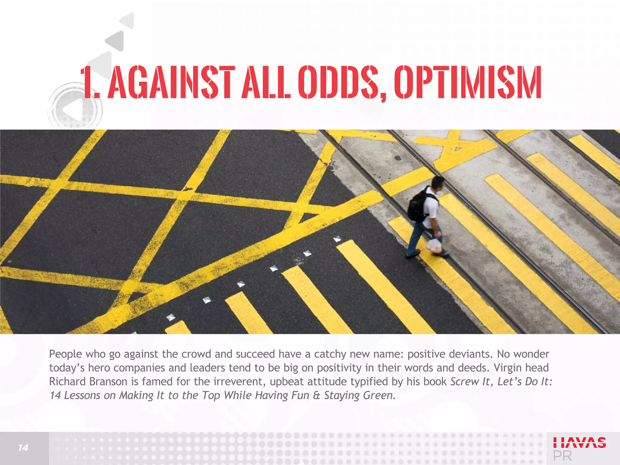 1. Against All Odds, Optimism

People who go against the crowd and succeed have a catchy new name: positive deviants. No wonder
today’s hero companies and leaders tend to be big on positivity in their words and deeds. Virgin head
Richard Branson is famed for the irreverent, upbeat attitude typified by his book Screw It, Let’s Do It:
14 Lessons on Making It to the Top While Having Fun & Staying Green.

14

 