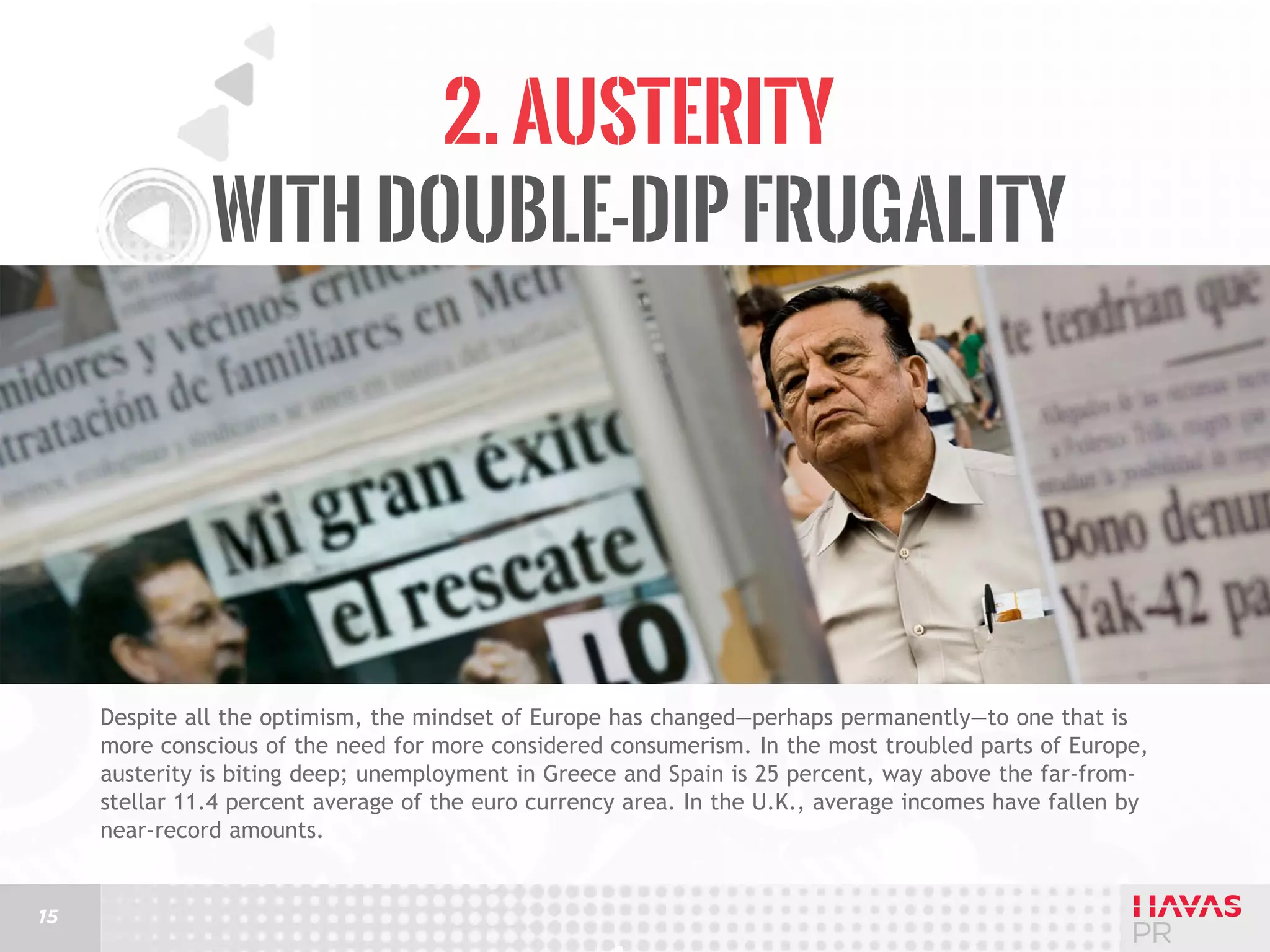 2. Austerity
with Double-Dip Frugality

Despite all the optimism, the mindset of Europe has changed—perhaps permanently—to one that is
more conscious of the need for more considered consumerism. In the most troubled parts of Europe,
austerity is biting deep; unemployment in Greece and Spain is 25 percent, way above the far-fromstellar 11.4 percent average of the euro currency area. In the U.K., average incomes have fallen by
near-record amounts.

15

 