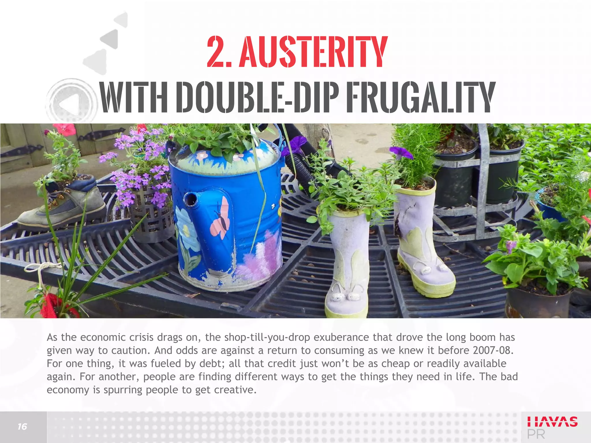 2. Austerity
with Double-Dip Frugality

As the economic crisis drags on, the shop-till-you-drop exuberance that drove the long boom has
given way to caution. And odds are against a return to consuming as we knew it before 2007-08.
For one thing, it was fueled by debt; all that credit just won’t be as cheap or readily available
again. For another, people are finding different ways to get the things they need in life. The bad
economy is spurring people to get creative.
16

 