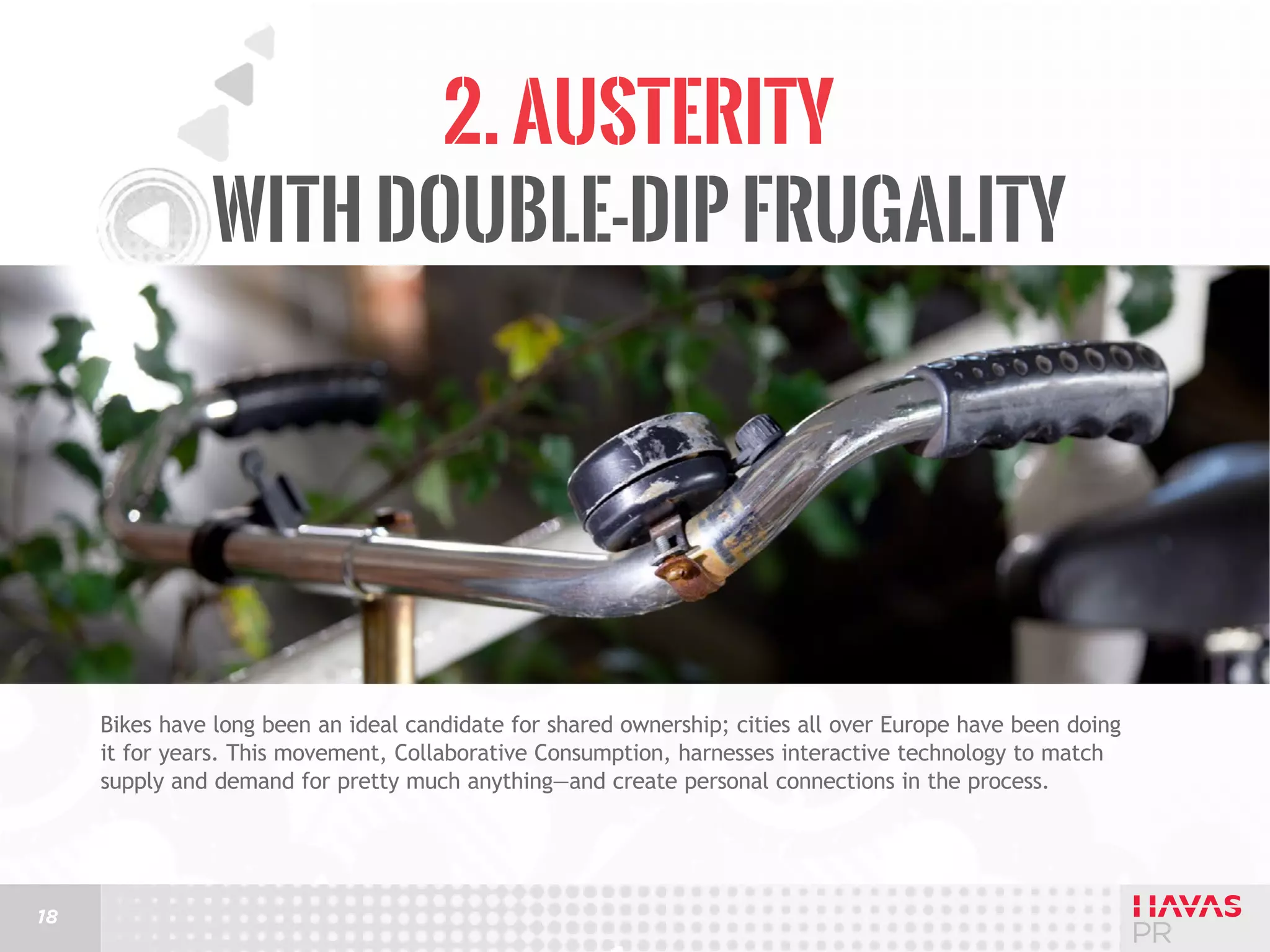 2. Austerity
with Double-Dip Frugality

Bikes have long been an ideal candidate for shared ownership; cities all over Europe have been doing
it for years. This movement, Collaborative Consumption, harnesses interactive technology to match
supply and demand for pretty much anything—and create personal connections in the process.

18

 