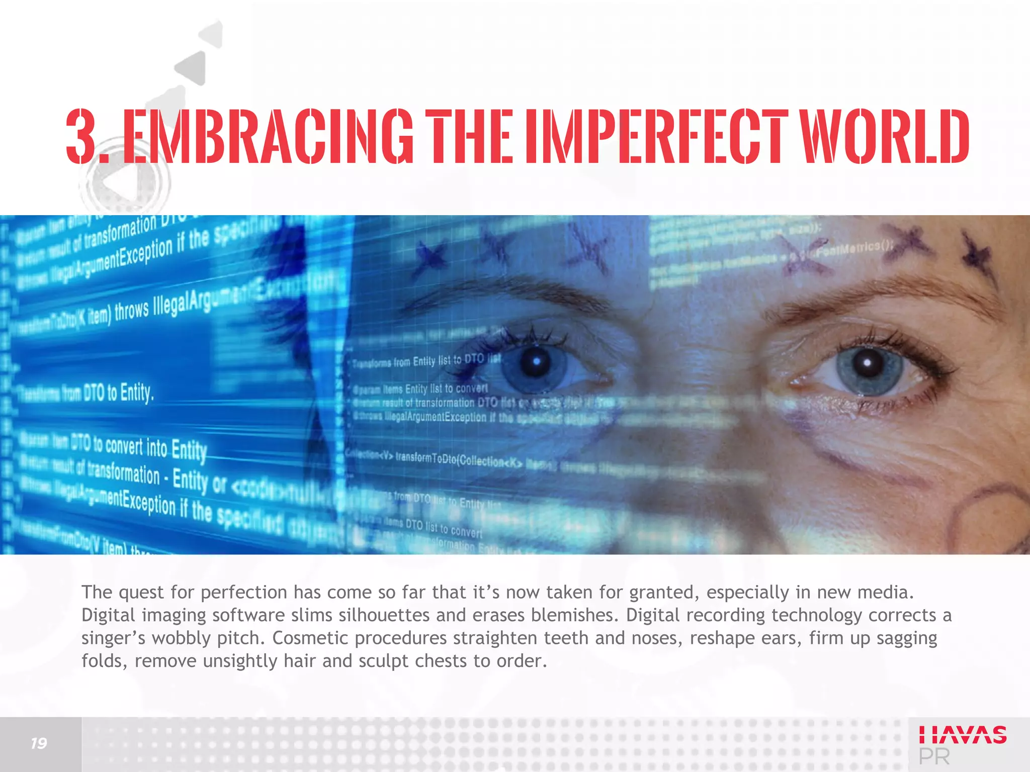 3. Embracing the Imperfect World

The quest for perfection has come so far that it’s now taken for granted, especially in new media.
Digital imaging software slims silhouettes and erases blemishes. Digital recording technology corrects a
singer’s wobbly pitch. Cosmetic procedures straighten teeth and noses, reshape ears, firm up sagging
folds, remove unsightly hair and sculpt chests to order.

19

 
