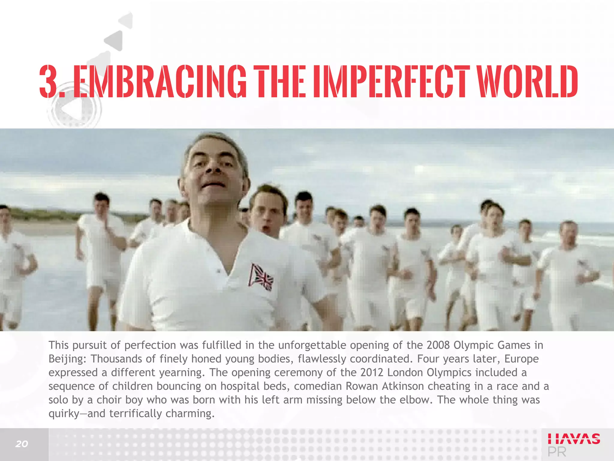 3. Embracing the Imperfect World

This pursuit of perfection was fulfilled in the unforgettable opening of the 2008 Olympic Games in
Beijing: Thousands of finely honed young bodies, flawlessly coordinated. Four years later, Europe
expressed a different yearning. The opening ceremony of the 2012 London Olympics included a
sequence of children bouncing on hospital beds, comedian Rowan Atkinson cheating in a race and a
solo by a choir boy who was born with his left arm missing below the elbow. The whole thing was
quirky—and terrifically charming.
20

 