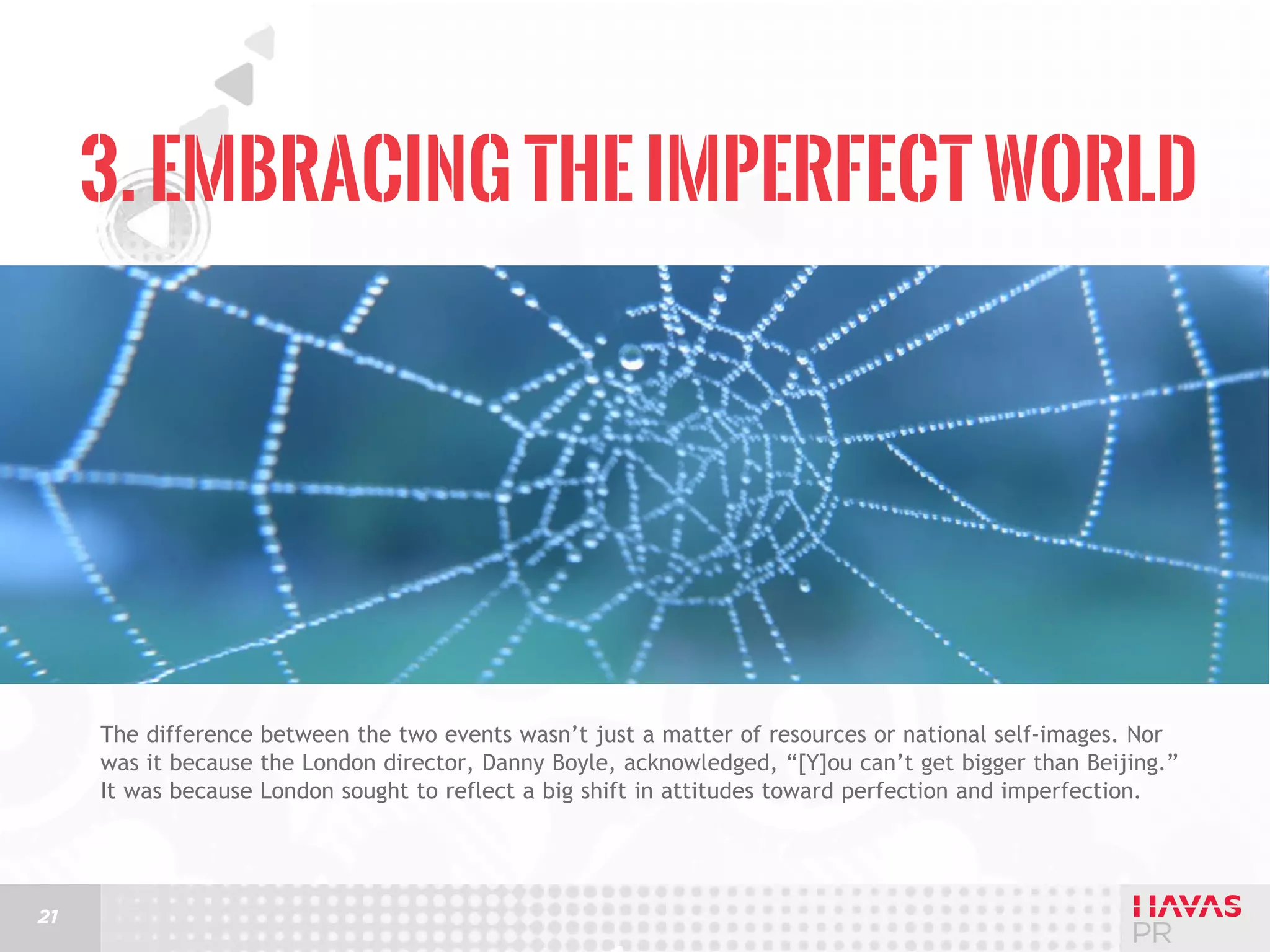 3. Embracing the Imperfect World

The difference between the two events wasn’t just a matter of resources or national self-images. Nor
was it because the London director, Danny Boyle, acknowledged, “[Y]ou can’t get bigger than Beijing.”
It was because London sought to reflect a big shift in attitudes toward perfection and imperfection.

21

 
