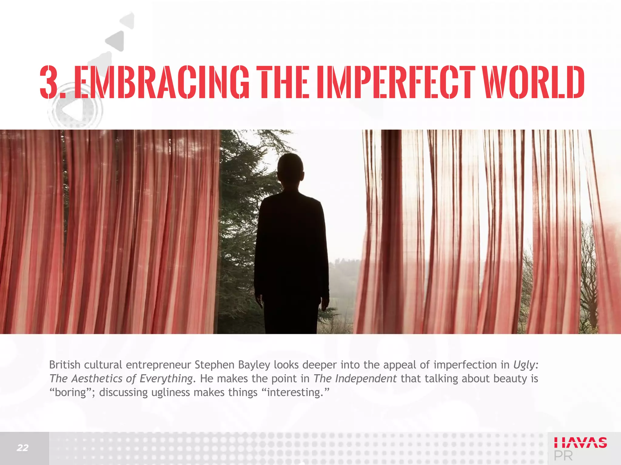 3. Embracing the Imperfect World

British cultural entrepreneur Stephen Bayley looks deeper into the appeal of imperfection in Ugly:
The Aesthetics of Everything. He makes the point in The Independent that talking about beauty is
“boring”; discussing ugliness makes things “interesting.”

22

 