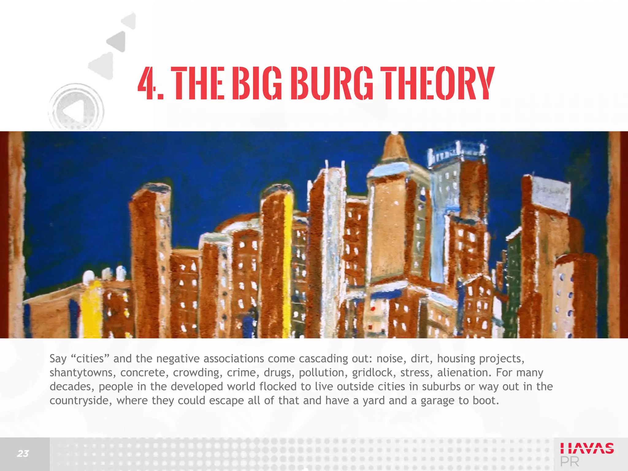 4. The Big Burg Theory

Say “cities” and the negative associations come cascading out: noise, dirt, housing projects,
shantytowns, concrete, crowding, crime, drugs, pollution, gridlock, stress, alienation. For many
decades, people in the developed world flocked to live outside cities in suburbs or way out in the
countryside, where they could escape all of that and have a yard and a garage to boot.

23

 