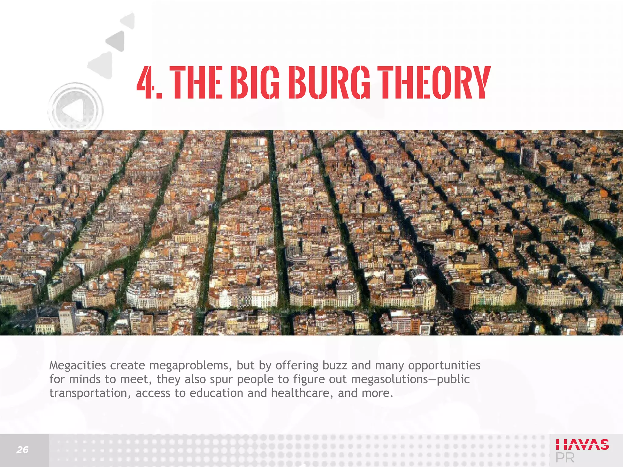 4. The Big Burg Theory

Megacities create megaproblems, but by offering buzz and many opportunities
for minds to meet, they also spur people to figure out megasolutions—public
transportation, access to education and healthcare, and more.

26

 