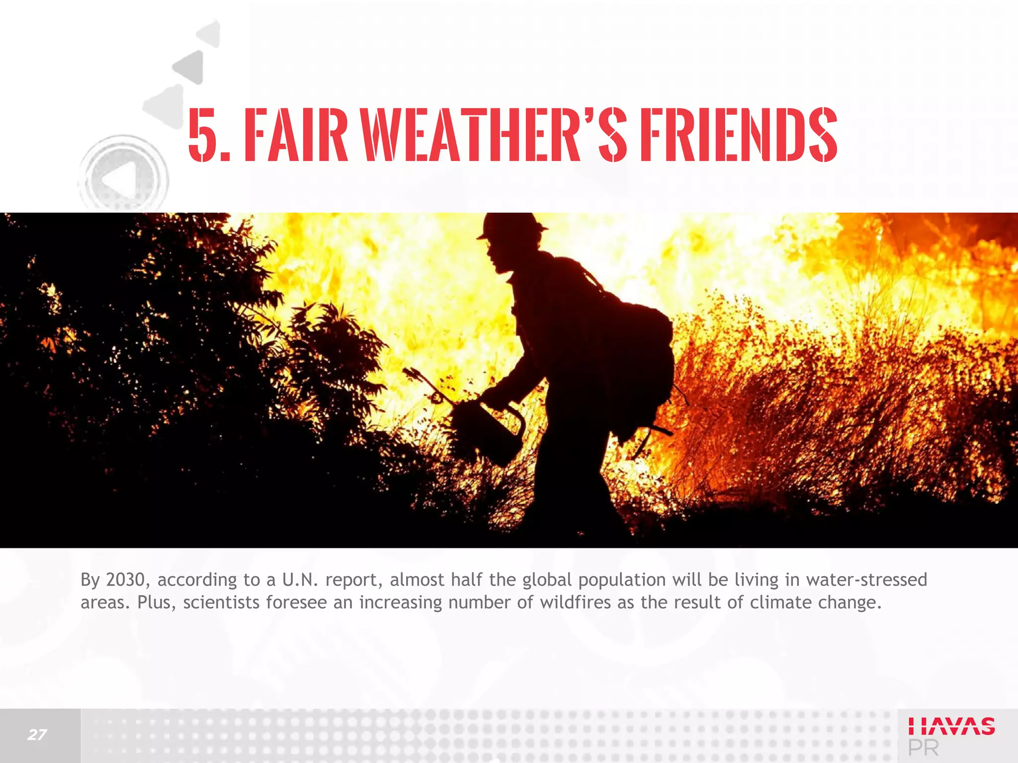5. Fair Weather’s Friends

By 2030, according to a U.N. report, almost half the global population will be living in water-stressed
areas. Plus, scientists foresee an increasing number of wildfires as the result of climate change.

27

 