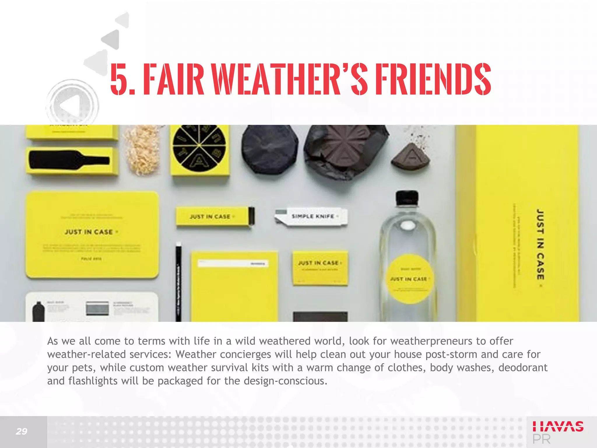 5. Fair Weather’s Friends

As we all come to terms with life in a wild weathered world, look for weatherpreneurs to offer
weather-related services: Weather concierges will help clean out your house post-storm and care for
your pets, while custom weather survival kits with a warm change of clothes, body washes, deodorant
and flashlights will be packaged for the design-conscious.

29

 