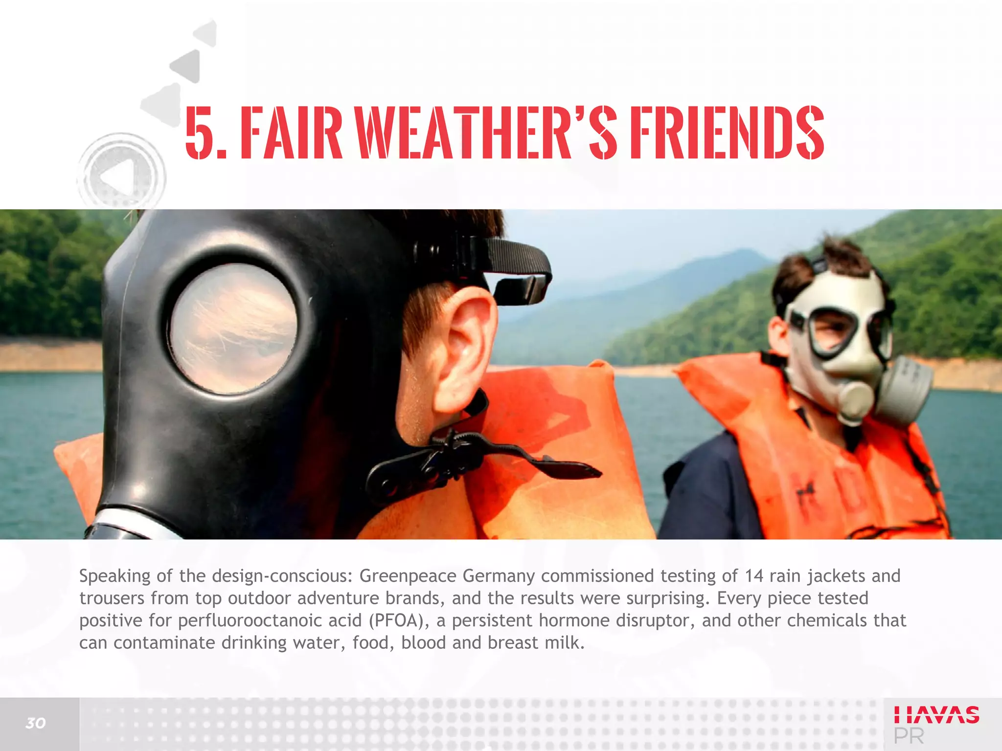 5. Fair Weather’s Friends

Speaking of the design-conscious: Greenpeace Germany commissioned testing of 14 rain jackets and
trousers from top outdoor adventure brands, and the results were surprising. Every piece tested
positive for perfluorooctanoic acid (PFOA), a persistent hormone disruptor, and other chemicals that
can contaminate drinking water, food, blood and breast milk.

30

 