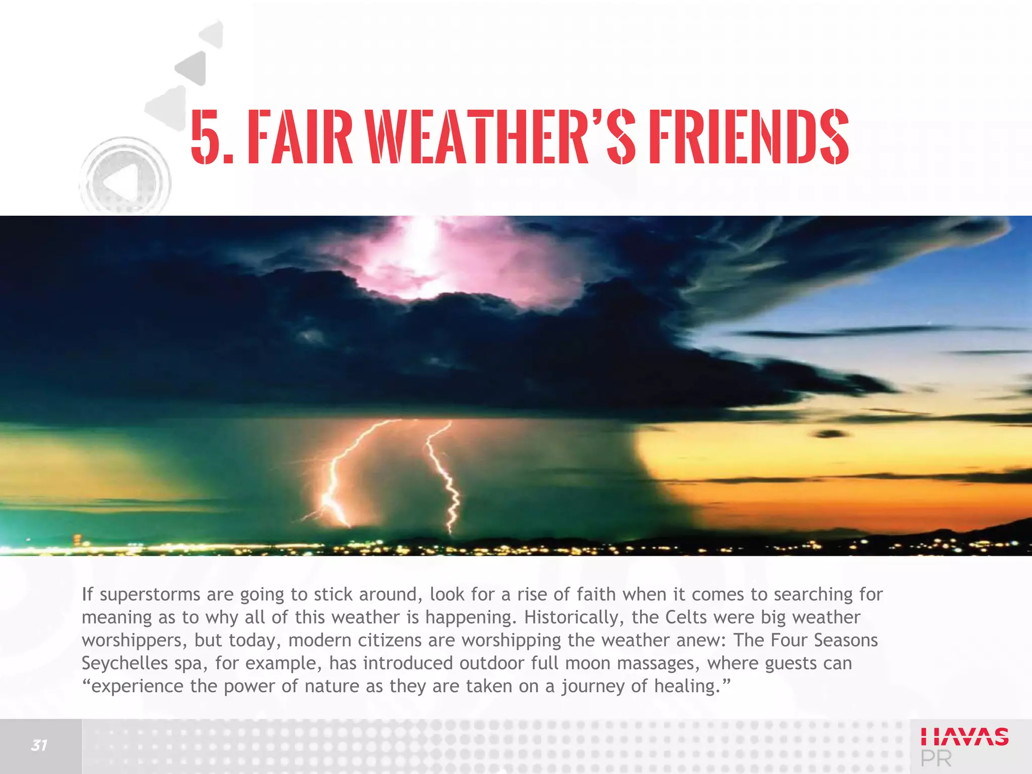 5. Fair Weather’s Friends

If superstorms are going to stick around, look for a rise of faith when it comes to searching for
meaning as to why all of this weather is happening. Historically, the Celts were big weather
worshippers, but today, modern citizens are worshipping the weather anew: The Four Seasons
Seychelles spa, for example, has introduced outdoor full moon massages, where guests can
“experience the power of nature as they are taken on a journey of healing.”
31

 