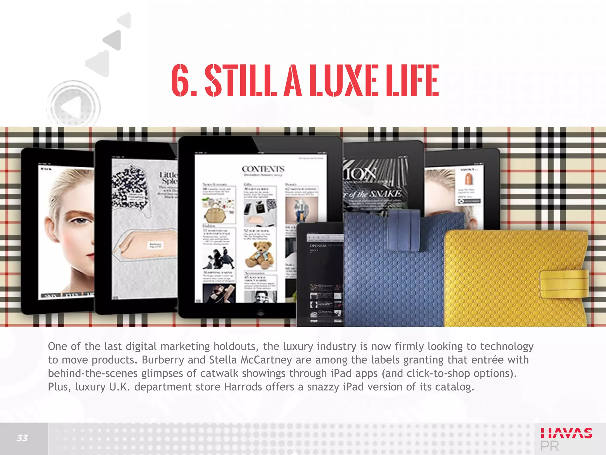 6. Still a Luxe Life

One of the last digital marketing holdouts, the luxury industry is now firmly looking to technology
to move products. Burberry and Stella McCartney are among the labels granting that entrée with
behind-the-scenes glimpses of catwalk showings through iPad apps (and click-to-shop options).
Plus, luxury U.K. department store Harrods offers a snazzy iPad version of its catalog.

33

 