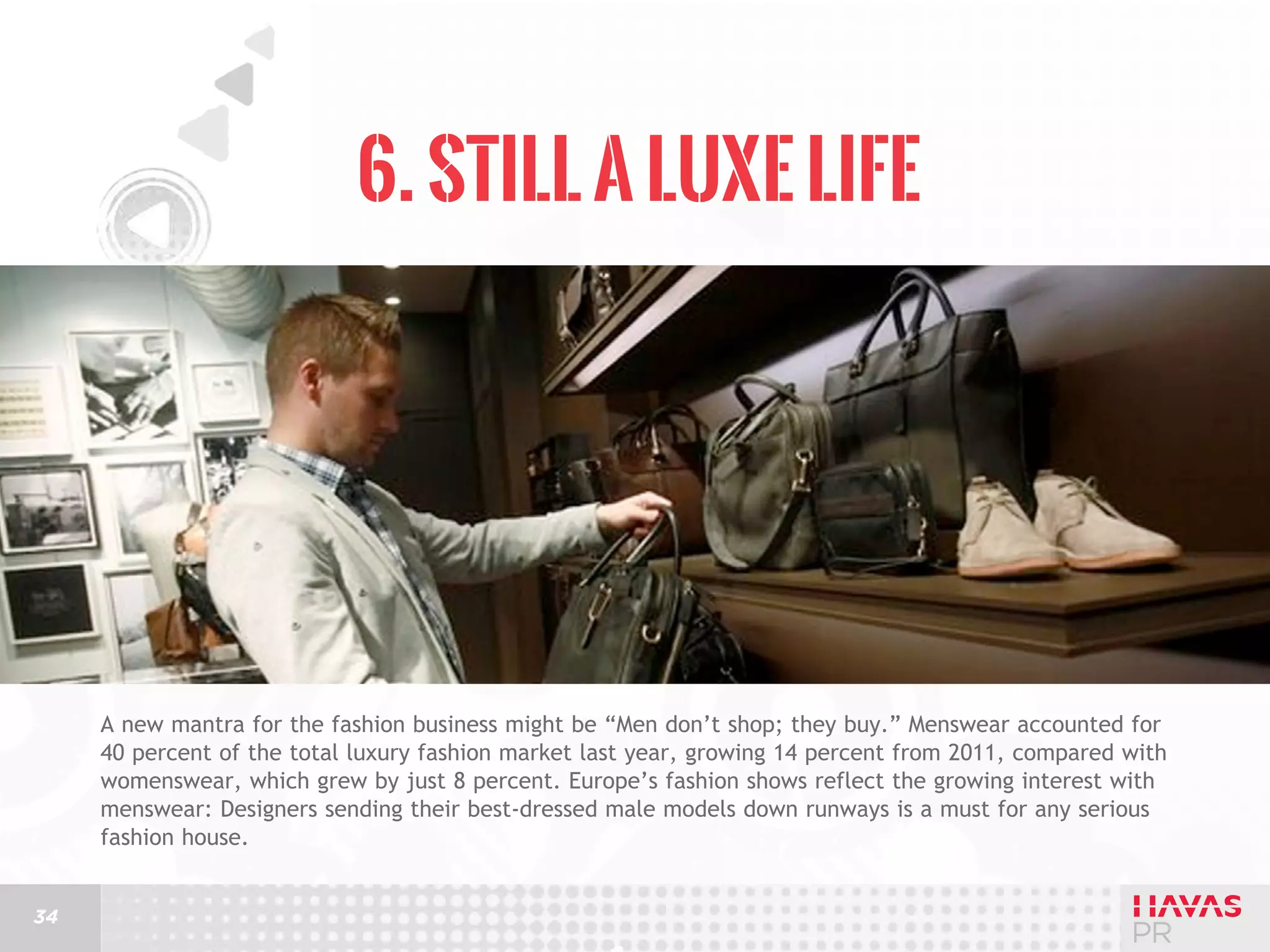 6. Still a Luxe Life

A new mantra for the fashion business might be “Men don’t shop; they buy.” Menswear accounted for
40 percent of the total luxury fashion market last year, growing 14 percent from 2011, compared with
womenswear, which grew by just 8 percent. Europe’s fashion shows reflect the growing interest with
menswear: Designers sending their best-dressed male models down runways is a must for any serious
fashion house.
34

 
