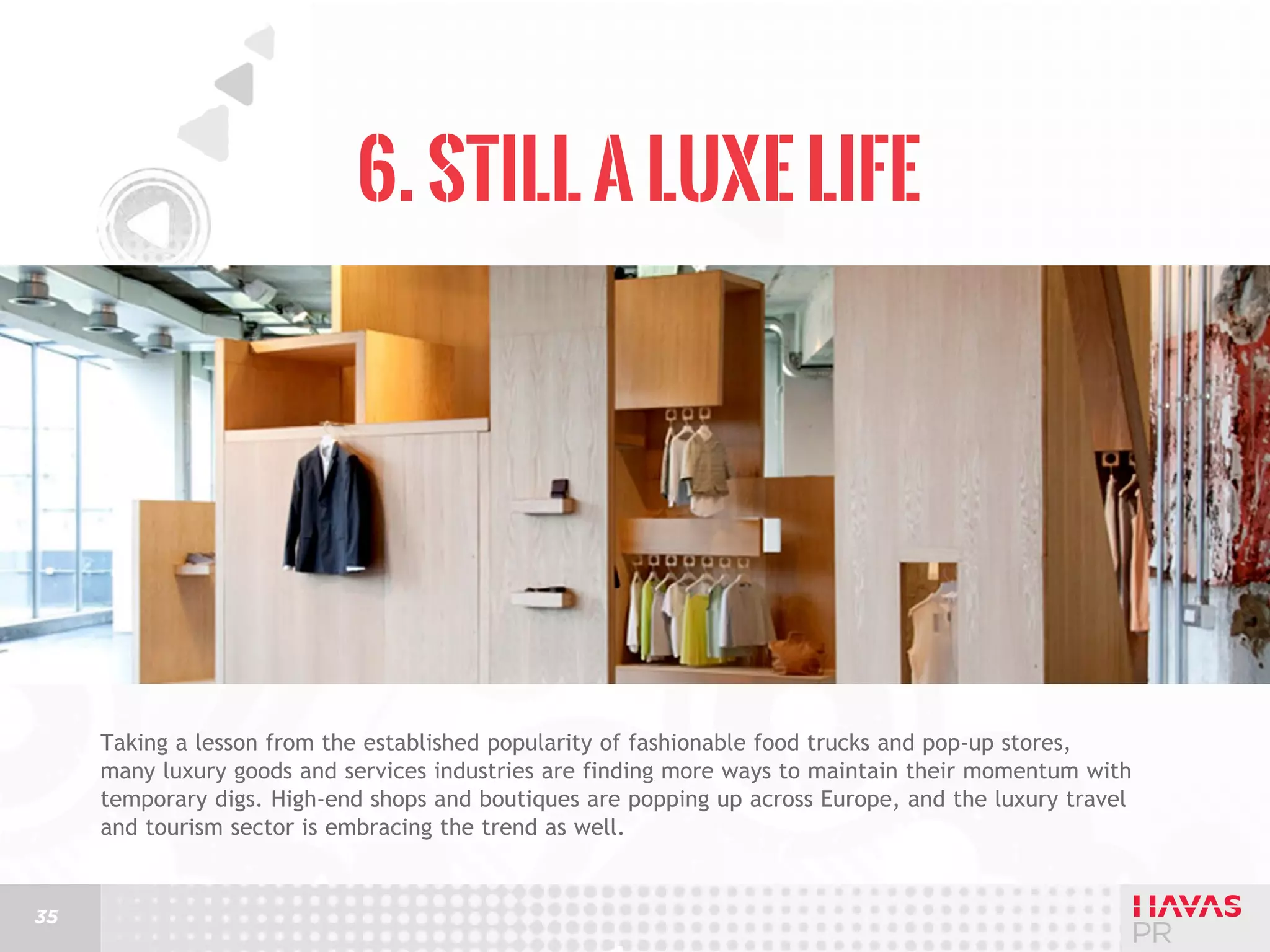 6. Still a Luxe Life

Taking a lesson from the established popularity of fashionable food trucks and pop-up stores,
many luxury goods and services industries are finding more ways to maintain their momentum with
temporary digs. High-end shops and boutiques are popping up across Europe, and the luxury travel
and tourism sector is embracing the trend as well.

35

 