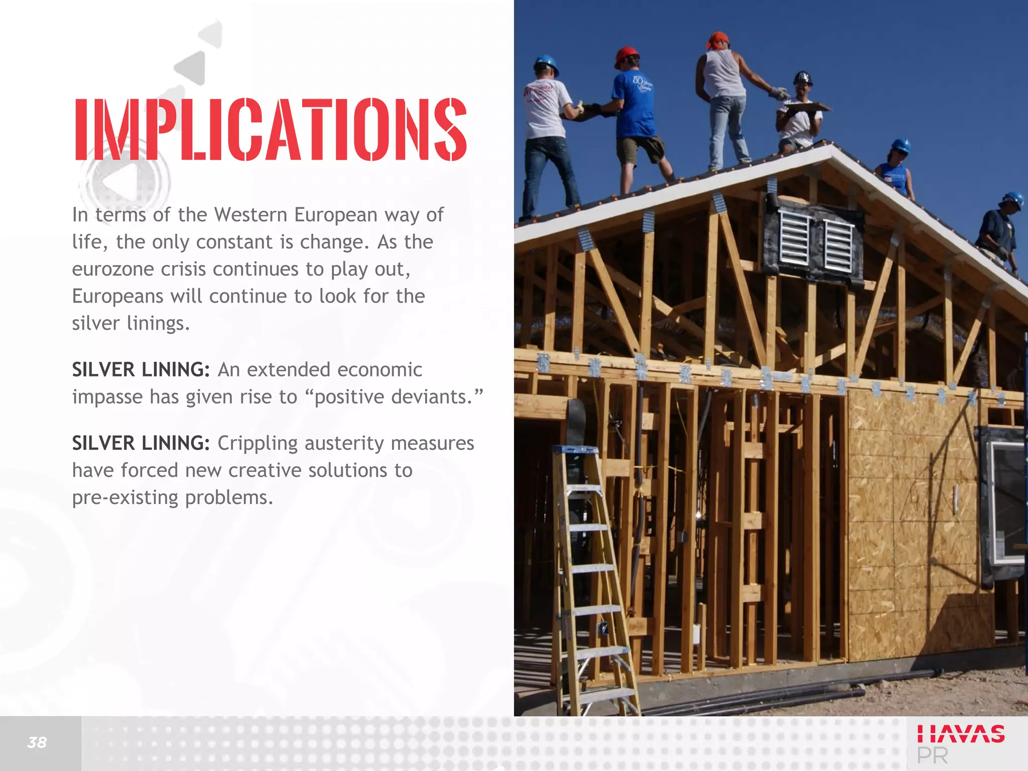 Implications
In terms of the Western European way of
life, the only constant is change. As the
eurozone crisis continues to play out,
Europeans will continue to look for the
silver linings.
Silver lining: An extended economic
impasse has given rise to “positive deviants.”
Silver lining: Crippling austerity measures
have forced new creative solutions to
pre-existing problems.

38

 