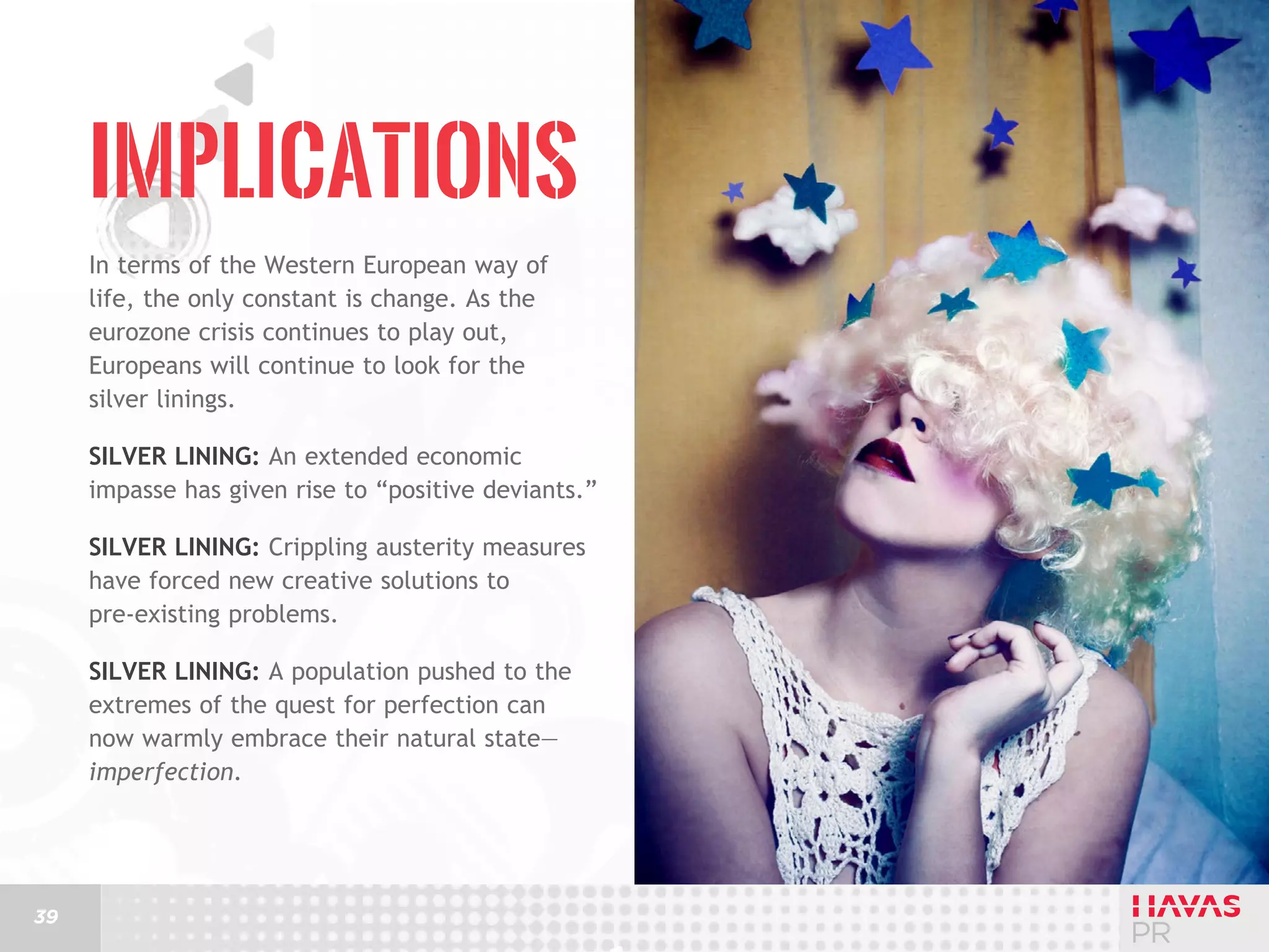 Implications
In terms of the Western European way of
life, the only constant is change. As the
eurozone crisis continues to play out,
Europeans will continue to look for the
silver linings.
Silver lining: An extended economic
impasse has given rise to “positive deviants.”
Silver lining: Crippling austerity measures
have forced new creative solutions to
pre-existing problems.
Silver lining: A population pushed to the
extremes of the quest for perfection can
now warmly embrace their natural state—
imperfection.

39

 