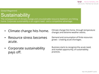 KGIT 2014 F Fall Semester | JYLEE
DESIGN TREND & ISSUE
http://info.jylee6977.com/tc
• Climate change hits home.
• Resource stress becomes
acute.
• Corporate sustainability
pays off.
Global Megatrend
Sustainability
The consequences of climate change and unsustainable resource depletion are hitting
home. Corporate sustainability is an urgent need - and a competitive advantage.
Climate change hits home, through temperature
changes and extreme weather events.
Demand and consumption of finite resources
grows – creating acute shortages.
Business starts to recognize the acute need,
and market opportunity, of sustainability
practices.
 