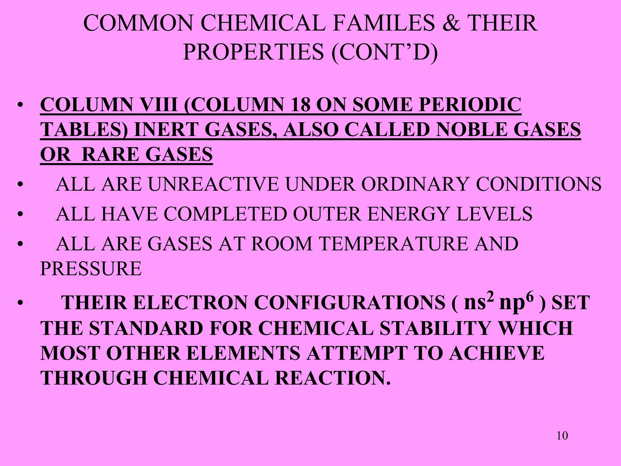 COMMON CHEMICAL FAMILES & THEIR
PROPERTIES (CONT’D)
• COLUMN VIII (COLUMN 18 ON SOME PERIODIC
TABLES) INERT GASES, ALSO CALLED NOBLE GASES
OR RARE GASES
• ALL ARE UNREACTIVE UNDER ORDINARY CONDITIONS
• ALL HAVE COMPLETED OUTER ENERGY LEVELS
• ALL ARE GASES AT ROOM TEMPERATURE AND
PRESSURE
• THEIR ELECTRON CONFIGURATIONS ( ns2 np6 ) SET
THE STANDARD FOR CHEMICAL STABILITY WHICH
MOST OTHER ELEMENTS ATTEMPT TO ACHIEVE
THROUGH CHEMICAL REACTION.
10
 