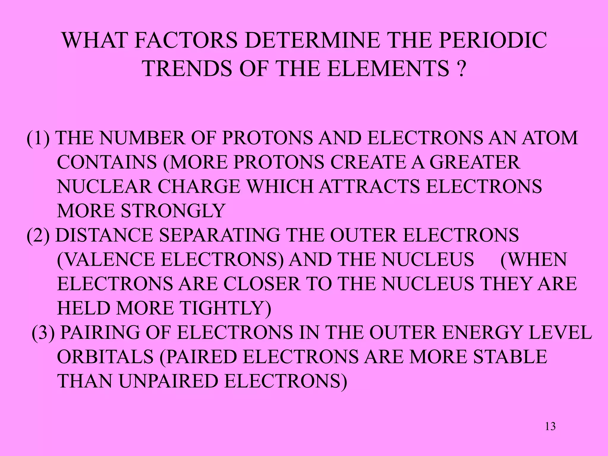 WHAT FACTORS DETERMINE THE PERIODIC
TRENDS OF THE ELEMENTS ?
(1) THE NUMBER OF PROTONS AND ELECTRONS AN ATOM
CONTAINS (MORE PROTONS CREATE A GREATER
NUCLEAR CHARGE WHICH ATTRACTS ELECTRONS
MORE STRONGLY
(2) DISTANCE SEPARATING THE OUTER ELECTRONS
(VALENCE ELECTRONS) AND THE NUCLEUS (WHEN
ELECTRONS ARE CLOSER TO THE NUCLEUS THEY ARE
HELD MORE TIGHTLY)
(3) PAIRING OF ELECTRONS IN THE OUTER ENERGY LEVEL
ORBITALS (PAIRED ELECTRONS ARE MORE STABLE
THAN UNPAIRED ELECTRONS)
13
 
