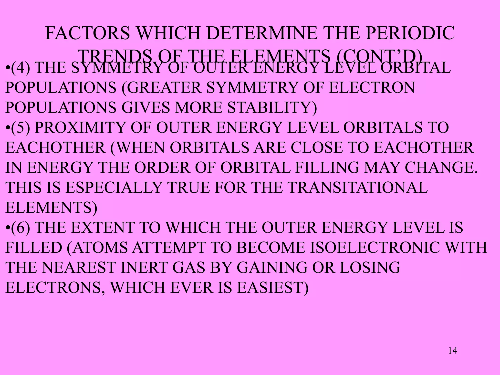 FACTORS WHICH DETERMINE THE PERIODIC
TRENDS OF THE ELEMENTS (CONT’D)
•(4) THE SYMMETRY OF OUTER ENERGY LEVEL ORBITAL
POPULATIONS (GREATER SYMMETRY OF ELECTRON
POPULATIONS GIVES MORE STABILITY)
•(5) PROXIMITY OF OUTER ENERGY LEVEL ORBITALS TO
EACHOTHER (WHEN ORBITALS ARE CLOSE TO EACHOTHER
IN ENERGY THE ORDER OF ORBITAL FILLING MAY CHANGE.
THIS IS ESPECIALLY TRUE FOR THE TRANSITATIONAL
ELEMENTS)
•(6) THE EXTENT TO WHICH THE OUTER ENERGY LEVEL IS
FILLED (ATOMS ATTEMPT TO BECOME ISOELECTRONIC WITH
THE NEAREST INERT GAS BY GAINING OR LOSING
ELECTRONS, WHICH EVER IS EASIEST)
14
 