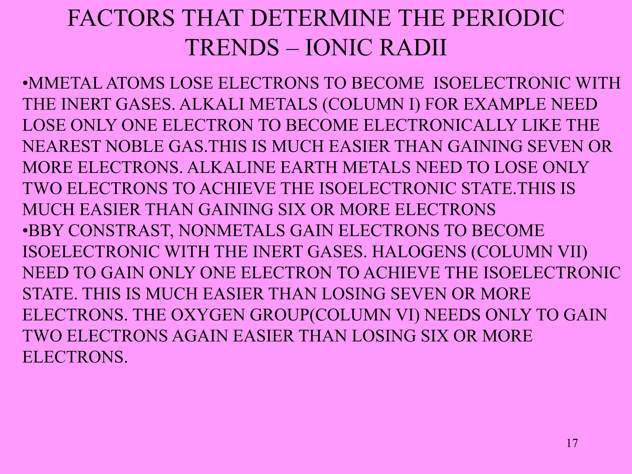 FACTORS THAT DETERMINE THE PERIODIC
TRENDS – IONIC RADII
•MMETAL ATOMS LOSE ELECTRONS TO BECOME ISOELECTRONIC WITH
THE INERT GASES. ALKALI METALS (COLUMN I) FOR EXAMPLE NEED
LOSE ONLY ONE ELECTRON TO BECOME ELECTRONICALLY LIKE THE
NEAREST NOBLE GAS.THIS IS MUCH EASIER THAN GAINING SEVEN OR
MORE ELECTRONS. ALKALINE EARTH METALS NEED TO LOSE ONLY
TWO ELECTRONS TO ACHIEVE THE ISOELECTRONIC STATE.THIS IS
MUCH EASIER THAN GAINING SIX OR MORE ELECTRONS
•BBY CONSTRAST, NONMETALS GAIN ELECTRONS TO BECOME
ISOELECTRONIC WITH THE INERT GASES. HALOGENS (COLUMN VII)
NEED TO GAIN ONLY ONE ELECTRON TO ACHIEVE THE ISOELECTRONIC
STATE. THIS IS MUCH EASIER THAN LOSING SEVEN OR MORE
ELECTRONS. THE OXYGEN GROUP(COLUMN VI) NEEDS ONLY TO GAIN
TWO ELECTRONS AGAIN EASIER THAN LOSING SIX OR MORE
ELECTRONS.
17
 