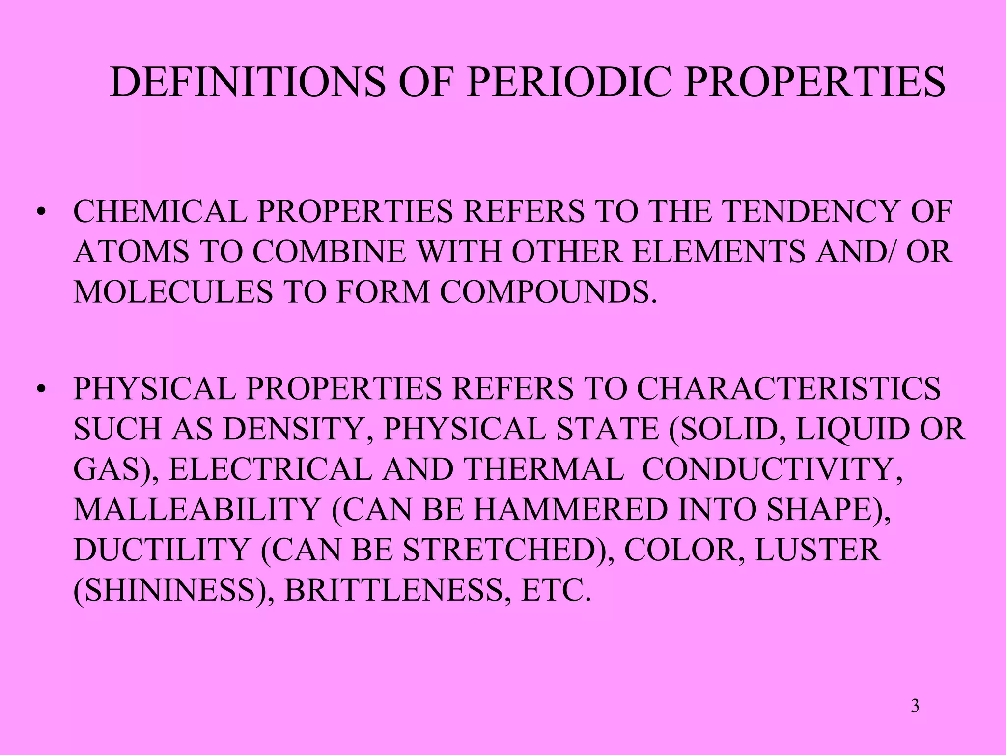 DEFINITIONS OF PERIODIC PROPERTIES
• CHEMICAL PROPERTIES REFERS TO THE TENDENCY OF
ATOMS TO COMBINE WITH OTHER ELEMENTS AND/ OR
MOLECULES TO FORM COMPOUNDS.
• PHYSICAL PROPERTIES REFERS TO CHARACTERISTICS
SUCH AS DENSITY, PHYSICAL STATE (SOLID, LIQUID OR
GAS), ELECTRICAL AND THERMAL CONDUCTIVITY,
MALLEABILITY (CAN BE HAMMERED INTO SHAPE),
DUCTILITY (CAN BE STRETCHED), COLOR, LUSTER
(SHININESS), BRITTLENESS, ETC.
3
 