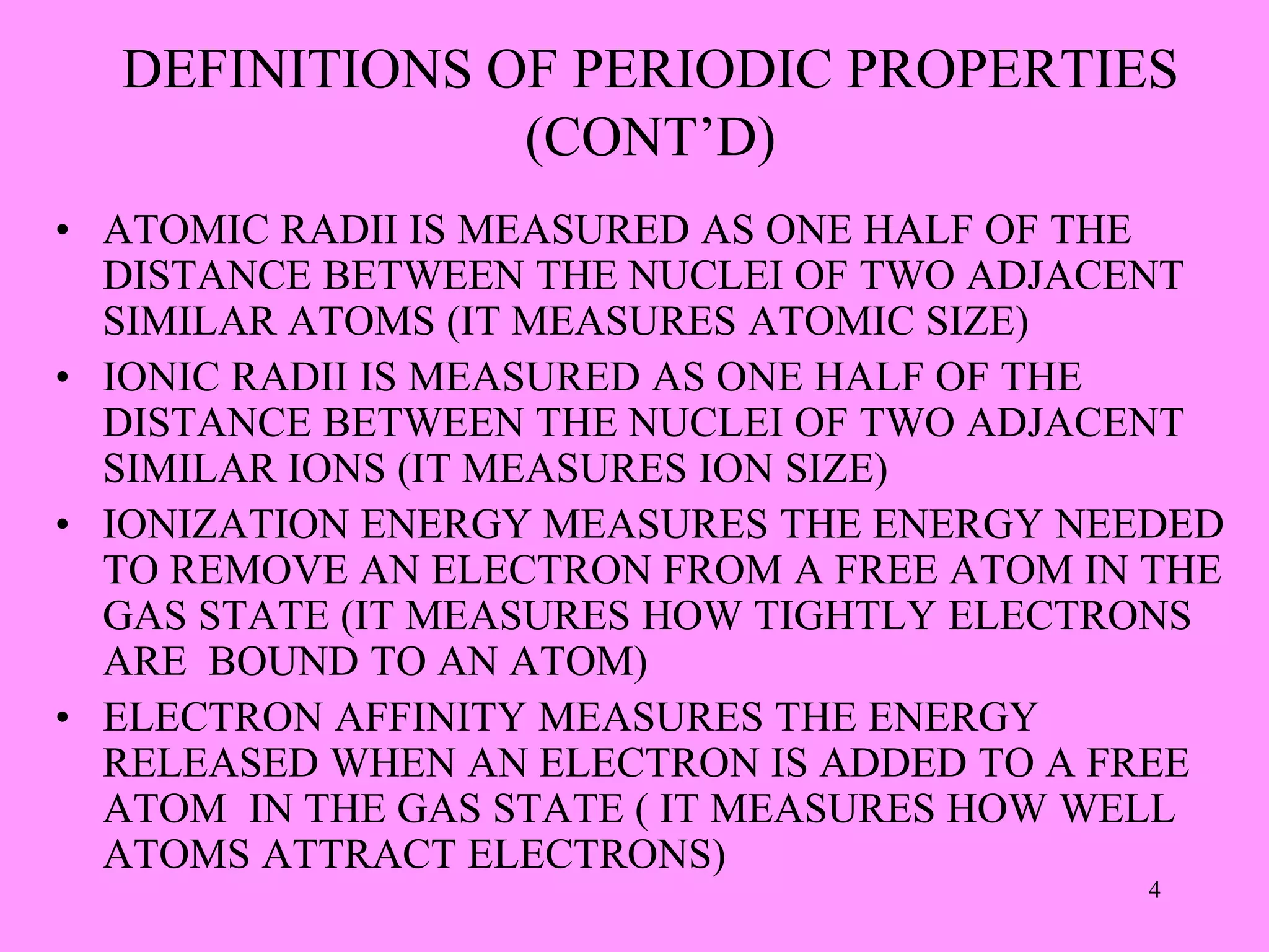 DEFINITIONS OF PERIODIC PROPERTIES
(CONT’D)
• ATOMIC RADII IS MEASURED AS ONE HALF OF THE
DISTANCE BETWEEN THE NUCLEI OF TWO ADJACENT
SIMILAR ATOMS (IT MEASURES ATOMIC SIZE)
• IONIC RADII IS MEASURED AS ONE HALF OF THE
DISTANCE BETWEEN THE NUCLEI OF TWO ADJACENT
SIMILAR IONS (IT MEASURES ION SIZE)
• IONIZATION ENERGY MEASURES THE ENERGY NEEDED
TO REMOVE AN ELECTRON FROM A FREE ATOM IN THE
GAS STATE (IT MEASURES HOW TIGHTLY ELECTRONS
ARE BOUND TO AN ATOM)
• ELECTRON AFFINITY MEASURES THE ENERGY
RELEASED WHEN AN ELECTRON IS ADDED TO A FREE
ATOM IN THE GAS STATE ( IT MEASURES HOW WELL
ATOMS ATTRACT ELECTRONS)
4
 