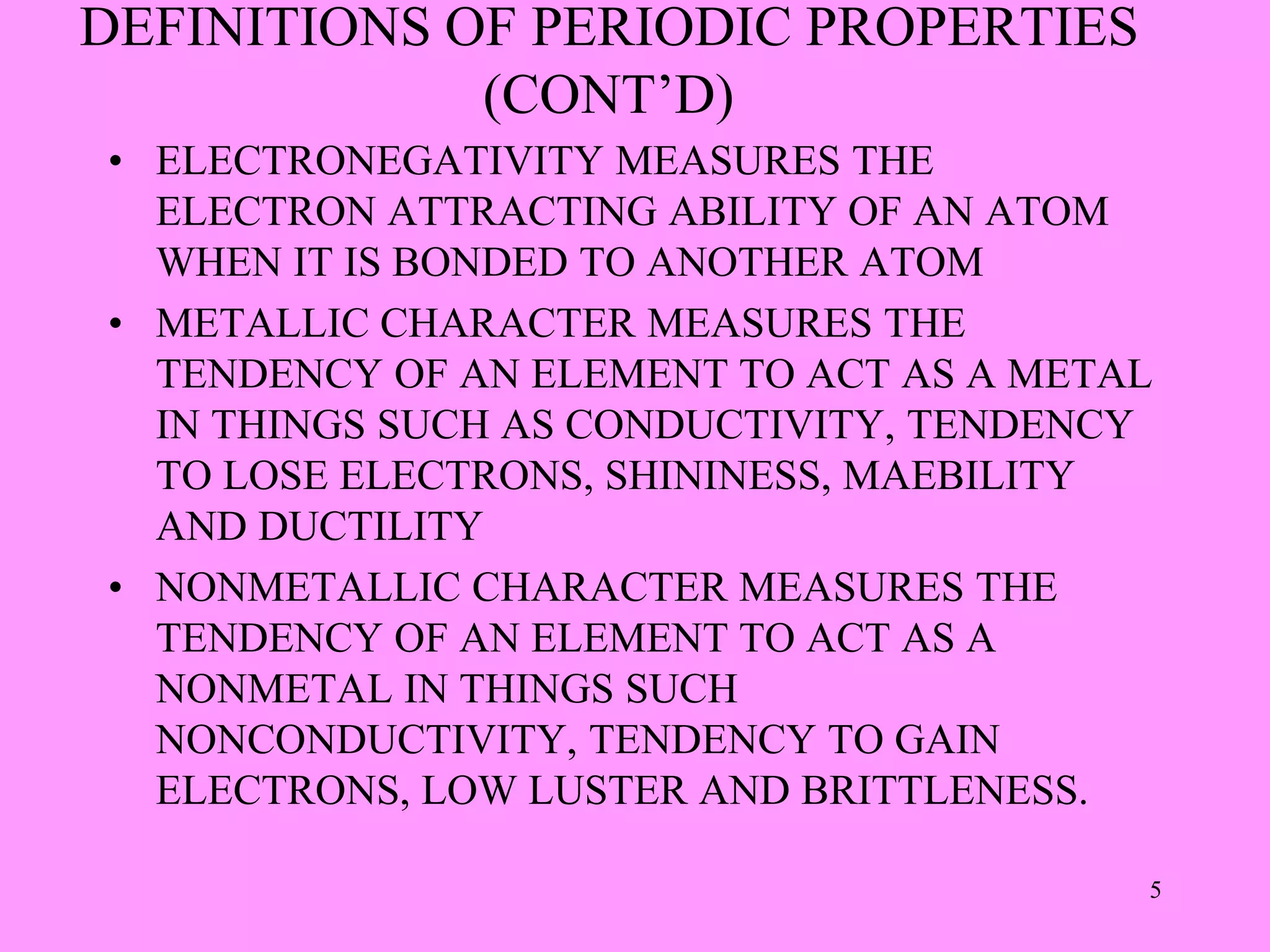 DEFINITIONS OF PERIODIC PROPERTIES
(CONT’D)
• ELECTRONEGATIVITY MEASURES THE
ELECTRON ATTRACTING ABILITY OF AN ATOM
WHEN IT IS BONDED TO ANOTHER ATOM
• METALLIC CHARACTER MEASURES THE
TENDENCY OF AN ELEMENT TO ACT AS A METAL
IN THINGS SUCH AS CONDUCTIVITY, TENDENCY
TO LOSE ELECTRONS, SHININESS, MAEBILITY
AND DUCTILITY
• NONMETALLIC CHARACTER MEASURES THE
TENDENCY OF AN ELEMENT TO ACT AS A
NONMETAL IN THINGS SUCH
NONCONDUCTIVITY, TENDENCY TO GAIN
ELECTRONS, LOW LUSTER AND BRITTLENESS.
5
 