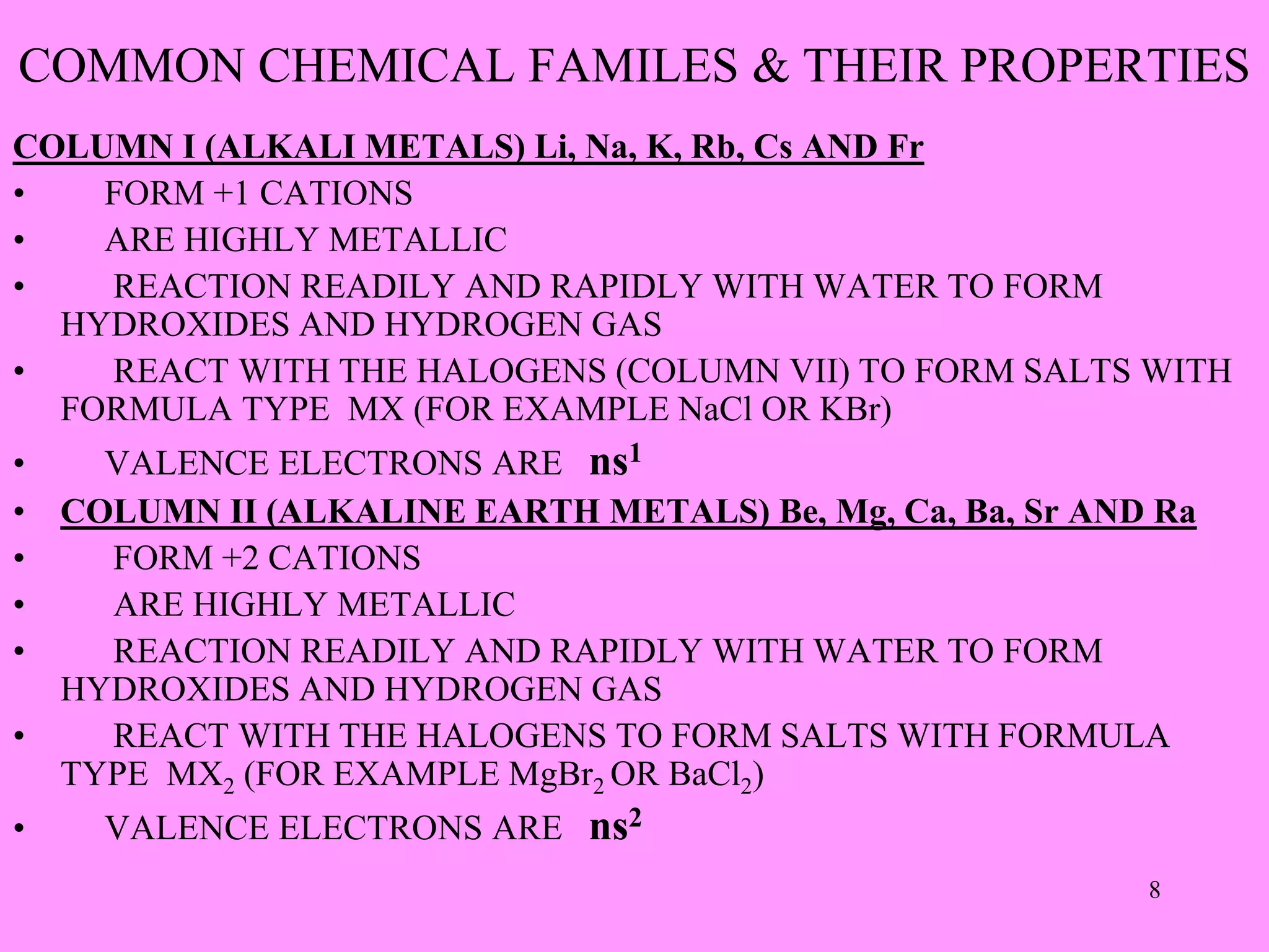 COMMON CHEMICAL FAMILES & THEIR PROPERTIES
COLUMN I (ALKALI METALS) Li, Na, K, Rb, Cs AND Fr
• FORM +1 CATIONS
• ARE HIGHLY METALLIC
• REACTION READILY AND RAPIDLY WITH WATER TO FORM
HYDROXIDES AND HYDROGEN GAS
• REACT WITH THE HALOGENS (COLUMN VII) TO FORM SALTS WITH
FORMULA TYPE MX (FOR EXAMPLE NaCl OR KBr)
• VALENCE ELECTRONS ARE ns1
• COLUMN II (ALKALINE EARTH METALS) Be, Mg, Ca, Ba, Sr AND Ra
• FORM +2 CATIONS
• ARE HIGHLY METALLIC
• REACTION READILY AND RAPIDLY WITH WATER TO FORM
HYDROXIDES AND HYDROGEN GAS
• REACT WITH THE HALOGENS TO FORM SALTS WITH FORMULA
TYPE MX2 (FOR EXAMPLE MgBr2 OR BaCl2)
• VALENCE ELECTRONS ARE ns2
8
 