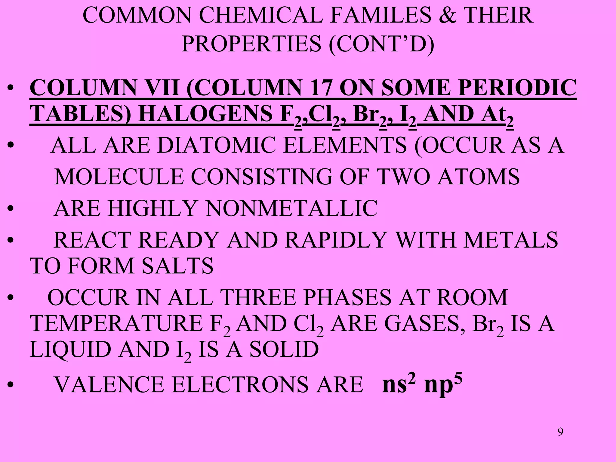 COMMON CHEMICAL FAMILES & THEIR
PROPERTIES (CONT’D)
• COLUMN VII (COLUMN 17 ON SOME PERIODIC
TABLES) HALOGENS F2,Cl2, Br2, I2 AND At2
• ALL ARE DIATOMIC ELEMENTS (OCCUR AS A
MOLECULE CONSISTING OF TWO ATOMS
• ARE HIGHLY NONMETALLIC
• REACT READY AND RAPIDLY WITH METALS
TO FORM SALTS
• OCCUR IN ALL THREE PHASES AT ROOM
TEMPERATURE F2 AND Cl2 ARE GASES, Br2 IS A
LIQUID AND I2 IS A SOLID
• VALENCE ELECTRONS ARE ns2 np5
9
 