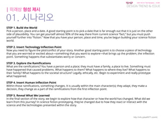 KGIT 2014 F Fall Semester | JYLEE
DESIGN TREND & ISSUE
http://info.jylee6977.com/tc
| 미래상 형성 제시
01. 시나리오
STEP 1. Build the World
Pick a person, place and a date. A good starting point is to pick a date that is far enough out that it is just on the other
side of plausibility. You can get yourself almost 90% of the way there from current science “fact,” but you must push
yourself further into “fiction.” Now that you have your person, place and time, you’ve begun building your science fiction
world.
STEP 2. Insert Technology Inflection Point
Now you need to figure the plot/conflict of your story. Another good starting point is to choose a piece of technology
that you are worried or excited about—something that you want to explore—that brings up the problem, the inflection
point. Something happens that substantiates worry or concern.
STEP 3. Explore the Ramifications
What are the ramifications? You have a person and a place; they must have a family, a place to live. Something must
have happened that caused problems. What happens to them? What happens to where they live? What happens to
their family? What happens to the societal structure? Legally, ethically, etc. Begin to experiment and really prototype
what happened.
STEP 4. Insert Human Inflection Point
Within those ramifications, something changes. It is usually within the main character(s); they adapt, they make a
decision, they change as a part of the ramifications from the first inflection point.
STEP 5. Reveal What We Learned
In the final section of the story, we begin to explore how that character or how the world has changed. What did we
learn from this journey? In science fiction prototyping, they’ve changed due to how they react or interact with the
science and the technologies presented within the story.
 