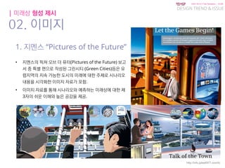 KGIT 2014 F Fall Semester | JYLEE
DESIGN TREND & ISSUE
http://info.jylee6977.com/tc
| 미래상 형성 제시
02. 이미지
1. 지멘스 “Pictures of the Future”
• 지멘스의 픽쳐 오브 더 퓨터(Pictures of the Future) 보고
서 중 특별 편으로 작성된 그린시티 (Green Cities)등은 유
럽지역의 지속 가능한 도시의 미래에 대한 주제로 시나리오
내용을 시각화한 이미지 자료가 포함.
• 이미지 자료를 통해 시나리오와 예측하는 미래상에 대한 제
3자의 쉬운 이해와 높은 공감을 제공.
 
