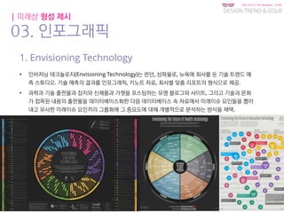 KGIT 2014 F Fall Semester | JYLEE
DESIGN TREND & ISSUE
http://info.jylee6977.com/tc
| 미래상 형성 제시
03. 인포그래픽
1. Envisioning Technology
• 인비저닝 테크놀로지(Envisioning Technology)는 런던, 상파울로, 뉴욕에 회사를 둔 기술 트렌드 예
측 스튜디오. 기술 예측의 결과를 인포그래픽, 키노트 자료, 회사별 맞춤 리포트의 형식으로 제공.
• 과학과 기술 출판물과 잡지와 신제품과 가젯을 포스팅하는 유명 블로그와 사이트, 그리고 기술과 문화
가 접목된 내용의 출판물을 데이터베이스화한 다음 데이터베이스 속 자료에서 미래이슈 요인들을 뽑아
내고 유사한 미래이슈 요인끼리 그룹화해 그 중요도에 대해 개별적으로 분석하는 방식을 채택.
 