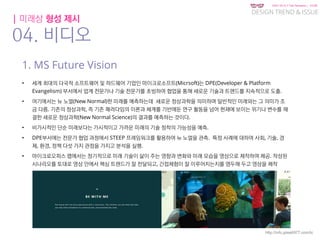 KGIT 2014 F Fall Semester | JYLEE
DESIGN TREND & ISSUE
http://info.jylee6977.com/tc
| 미래상 형성 제시
04. 비디오
1. MS Future Vision
• 세계 최대의 다국적 소프트웨어 및 하드웨어 기업인 마이크로소프트(Micrsoft)는 DPE(Developer & Platform
Evangelism) 부서에서 업계 전문가나 기술 전문가를 초빙하여 협업을 통해 새로운 기술과 트랜드를 지속적으로 도출.
• 여기에서는 뉴 노멀(New Normal)한 미래를 예측하는데 새로운 정상과학을 의미하며 일반적인 미래와는 그 의미가 조
금 다름. 기존의 정상과학, 즉 기존 패러다임의 이론과 체계를 기반에둔 연구 활동을 넘어 현재에 보이는 위기나 변수를 해
결한 새로운 정상과학(New Normal Science)의 결과를 예측하는 것이다.
• 비가시적인 단순 미래보다는 가시적이고 가까운 미래의 기술 정착의 가능성을 예측.
• DPE부서에는 전문가 협업 과정에서 STEEP 프레임워크를 활용하여 뉴 노멀을 관측. 특정 사례에 대하여 사회, 기술, 경
제, 환경, 정책 다섯 가지 관점을 가지고 분석을 실행.
• 마이크로오피스 랩에서는 정기적으로 미래 기술이 삶이 주는 영향과 변화와 미래 모습을 영상으로 제작하여 제공. 작성된
시나리오를 토대로 영상 안에서 핵심 트렌드가 잘 전달되고, 간접체험이 잘 이루어지는지를 염두해 두고 영상을 제작
 