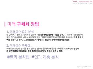 KGIT 2014 F Fall Semester | JYLEE
DESIGN TREND & ISSUE
http://info.jylee6977.com/tc
| 미래 구체화 방법
1. 미래이슈 요인 분석
앞 단계에서 선정된 미래이슈 요인에 대한 본격적인 분석 작업을 진행. 각 이슈에 대한 전문가
들의 의견에서부터 실제 사용자들의 경험, 그리고 자유로운 사고를 통해 얻어지는 각종 아이디
어를 취합하고 정리, 구조화함으로써 미래이슈 요인의 가치와 영향력을 판단.
2. 미래이슈 구체화
미래이슈 요인의 분석을 통해 얻어진 결과를 통해 미래이슈를 구체화. 미래이슈의 영향력
과 발전 방향을 예측하고, 이를 통해 드러나게 될 미래의 모습을 예측.
#트리 분석법, #인과 계층 분석
 