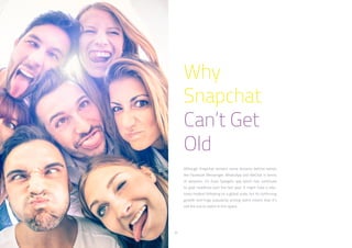 32
Why
Snapchat
Can’t Get
Old
Although Snapchat remains some distance behind names
like Facebook Messenger, WhatsApp and WeChat in terms
of adoption, it’s Evan Spiegel’s app which has continued
to grab headlines over the last year. It might have a rela-
tively modest following on a global scale, but its continuing
growth and huge popularity among teens means that it’s
still the one to watch in this space.
 