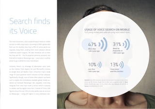 37
USAGE OF VOICE SEARCH ON MOBILE
% of young mobile users who are using voice search tools…
For most consumers, voice-powered search tools on mobile
are yet to make a big impact; according to GWI’s global data
from our 34 markets, less than a fifth of online adults are
regularly using them, putting them some distance behind
traditional search engines. Yet with Facebook set to enter
the fray with M – the AI-powered personal assistant tool
that will sit inside its Messenger app – voice search could be
about to get a whole lot more mainstream.
Certainly, there’s no shortage of alternative voice tools
on the market. From Apple’s Siri and Microsoft’s Cortana
to Google Now and Baidu’s Duer, consumers have a wide
range of voice-powered search services at their disposal.
Significantly, though, none of these other players can boast
such a sizable and immediately available global mobile au-
dience as Facebook Messenger. Nor, arguably, could they
integrate their voice tool inside a service which is already
so widely used by digital consumers. Outside of China, GWI
figures show that over 50% of online adults have an account
on Messenger – rising still higher in many individual mar-
Question: How often would you say you use voice search functions on your mobile
phone e.g. Siri, Cortana, Google Now or other voice recognition tools? /// Base:
Mobile internet users aged 16-34 in Brazil, India, Italy, Malaysia, UK and USA ///
Source: GlobalWebIndex Q3 2015
Search finds
its Voice
 