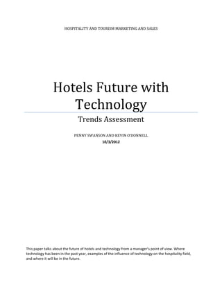 HOSPITALITY AND TOURISM MARKETING AND SALES




                Hotels Future with
                   Technology
                                Trends Assessment
                             PENNY SWANSON AND KEVIN O’DONNELL
                                               10/3/2012




This paper talks about the future of hotels and technology from a manager’s point of view. Where
technology has been in the past year, examples of the influence of technology on the hospitality field,
and where it will be in the future.
 