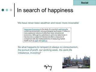 Social


In search of happiness

„We have never been wealthier and never more miserable‟

      Happiness Economics is the study of a country's well-being by
      combining economists' and psychologists' techniques. It relies on
      more expansive notions of utility than does conventional
      economics. Although its usefulness is yet to be determined, it
      has become a subject of interest and often a measure of
      comparison with the traditional forms of measuring market
      health such as GDP and GNP.[1]



So what happens to rampant (it always is) consumerism,
the pursuit of profit, our working week, the work-life
imbalance, investing?




                                                                          Last updated 10 Oct 08
 