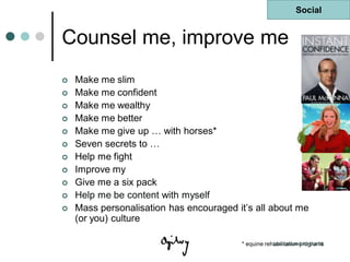 Social


Counsel me, improve me
   Make me slim
   Make me confident
   Make me wealthy
   Make me better
   Make me give up … with horses*
   Seven secrets to …
   Help me fight
   Improve my
   Give me a six pack
   Help me be content with myself
   Mass personalisation has encouraged it‟s all about me
    (or you) culture

                                         * equine rehabilitation programs
                                                     Last updated 10 Oct 08
 
