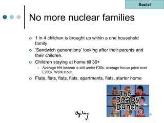 Social


No more nuclear families
   1 in 4 children is brought up within a one household
    family
   „Sandwich generations‟ looking after their parents and
    their children.
   Children staying at home till 30+
        Average HH income is still under £30k, average house price over
         £200k. Work it out.
   Flats, flats, flats, flats, apartments, flats, starter home




                                                            Last updated 10 Oct 08
 