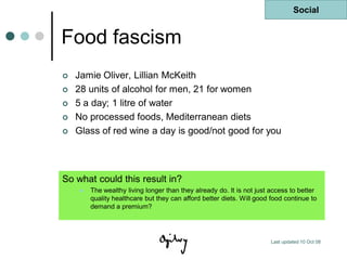 Social


Food fascism
   Jamie Oliver, Lillian McKeith
   28 units of alcohol for men, 21 for women
   5 a day; 1 litre of water
   No processed foods, Mediterranean diets
   Glass of red wine a day is good/not good for you




So what could this result in?
       The wealthy living longer than they already do. It is not just access to better
        quality healthcare but they can afford better diets. Will good food continue to
        demand a premium?




                                                                       Last updated 10 Oct 08
 