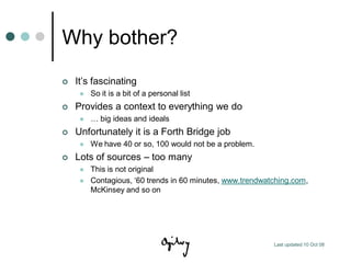 Why bother?
   It‟s fascinating
        So it is a bit of a personal list
   Provides a context to everything we do
        … big ideas and ideals
   Unfortunately it is a Forth Bridge job
        We have 40 or so, 100 would not be a problem.
   Lots of sources – too many
        This is not original
        Contagious, „60 trends in 60 minutes, www.trendwatching.com,
         McKinsey and so on




                                                           Last updated 10 Oct 08
 