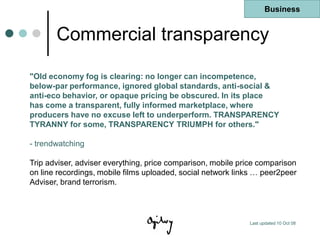 Business


       Commercial transparency

"Old economy fog is clearing: no longer can incompetence,
below-par performance, ignored global standards, anti-social &
anti-eco behavior, or opaque pricing be obscured. In its place
has come a transparent, fully informed marketplace, where
producers have no excuse left to underperform. TRANSPARENCY
TYRANNY for some, TRANSPARENCY TRIUMPH for others."

- trendwatching

Trip adviser, adviser everything, price comparison, mobile price comparison
on line recordings, mobile films uploaded, social network links … peer2peer
Adviser, brand terrorism.



                                                             Last updated 10 Oct 08
 