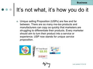 Business


It‟s not what, it‟s how you do it
   Unique selling Proposition (USPs) are few and far
    between. There are so many me-too products and
    manufacturers can copy so quickly that marketers are
    struggling to differentiate their products. Every marketer
    should aim to turn their product into a service or
    experience. USP now stands for unique service
    proposition.




                                                    Last updated 10 Oct 08
 