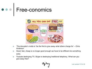 Free-conomics




   „The disrupter‟s motto is “be the first to give away what others charge for‟ – Chris
    Anderson
   Good, fast, cheap is no longer good enough we have to be different do something
    extra.
   Youtube destroying TV, Skype is destroying traditional telephony. What can you
    give away free?

                                                                            Last updated 10 Oct 08
 