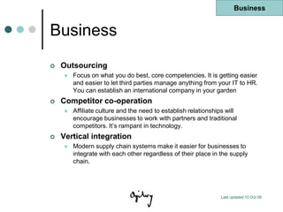 Business


Business
   Outsourcing
       Focus on what you do best, core competencies. It is getting easier
        and easier to let third parties manage anything from your IT to HR.
        You can establish an international company in your garden
   Competitor co-operation
       Affiliate culture and the need to establish relationships will
        encourage businesses to work with partners and traditional
        competitors. It‟s rampant in technology.
   Vertical integration
       Modern supply chain systems make it easier for businesses to
        integrate with each other regardless of their place in the supply
        chain.




                                                                Last updated 10 Oct 08
 