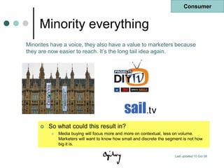 Consumer


     Minority everything
Minorites have a voice, they also have a value to marketers because
they are now easier to reach. It‟s the long tail idea again.




        So what could this result in?
             Media buying will focus more and more on contextual, less on volume.
              Marketers will want to know how small and discrete the segment is not how
              big it is.

                                                                        Last updated 10 Oct 08
 