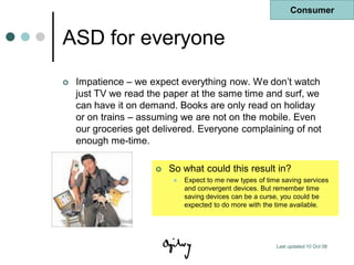 Consumer


ASD for everyone
   Impatience – we expect everything now. We don‟t watch
    just TV we read the paper at the same time and surf, we
    can have it on demand. Books are only read on holiday
    or on trains – assuming we are not on the mobile. Even
    our groceries get delivered. Everyone complaining of not
    enough me-time.

                         So what could this result in?
                              Expect to me new types of time saving services
                               and convergent devices. But remember time
                               saving devices can be a curse, you could be
                               expected to do more with the time available.




                                                            Last updated 10 Oct 08
 
